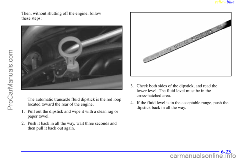 BUICK REGAL 1999  Owners Manual yellowblue     
6-23
Then, without shutting off the engine, follow 
these steps:
The automatic transaxle fluid dipstick is the red loop
located toward the rear of the engine.
1. Pull out the dipstick 
