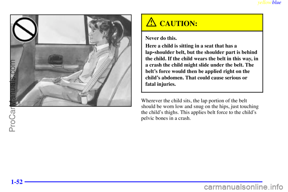 BUICK REGAL 1999 Workshop Manual yellowblue
1-52
CAUTION:
Never do this.
Here a child is sitting in a seat that has a
lap
-shoulder belt, but the shoulder part is behind
the child. If the child wears the belt in this way, in
a c BUICK REGAL 1999 Workshop Manual yellowblue
1-52
CAUTION:
Never do this.
Here a child is sitting in a seat that has a
lap
-shoulder belt, but the shoulder part is behind
the child. If the child wears the belt in this way, in
a c