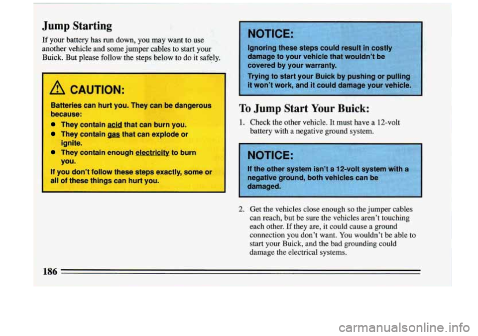 BUICK RIVIERA 1993  Owners Manual 1 
1 Jump Starting 
1 If your  battery  has  run  down,  you  may  want  to  use 
1 another  vehicle  and  some jumper cables to start your 
1 Buick.  But  please  follow  the  steps  below to do it  
