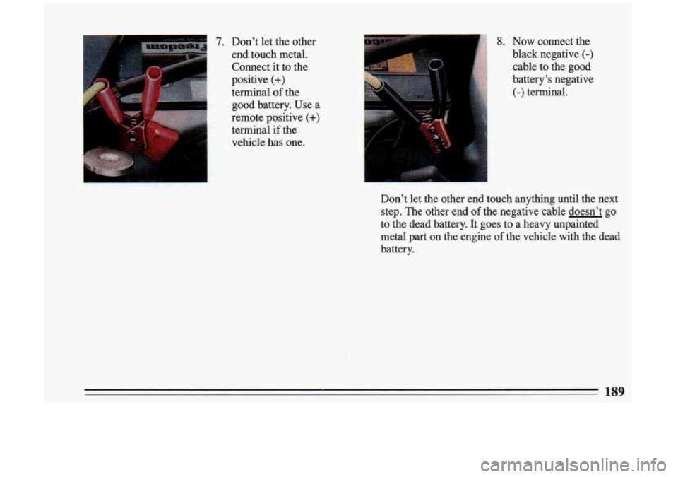BUICK RIVIERA 1993  Owners Manual 7. Don’t  let  the  other 
end  touch  metal. 
Connect it to  the 
positive 
(+) 
terminal of the 
good battery.  Use  a 
remote  positive 
(+) 
terminal  if the 
vehicle  has  one. 
8. Now connect 