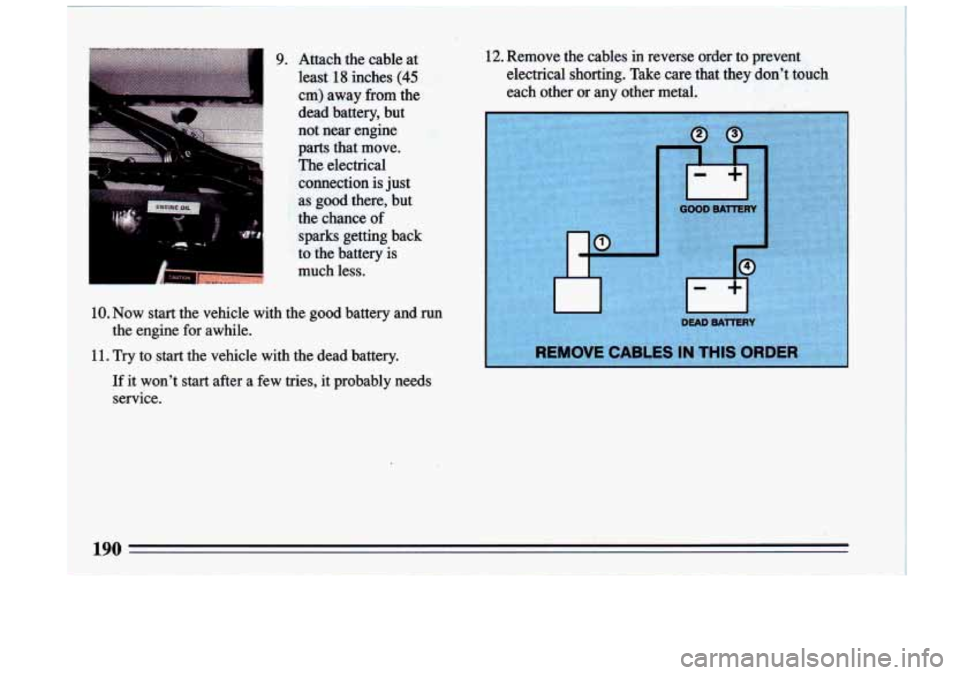 BUICK RIVIERA 1993  Owners Manual I ‘I 
I 1 
9. Attach  the  cable  at least 
18 inches (45 
cm)  away from the 
dead battery,  but 
not near  engine 
parts that  move. 
The electrical 
.connection  is just 
as good there,,  but 
