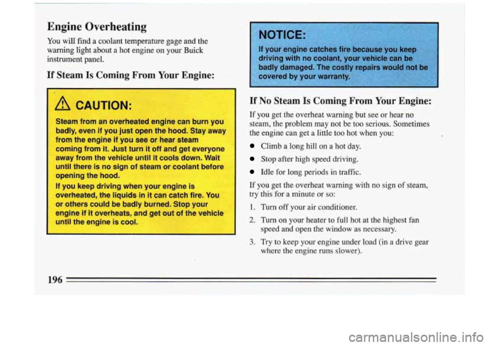 BUICK RIVIERA 1993  Owners Manual Engine Overheating 
You willi find a coolant  temperature  gage  and the 
warning  light  about  a hot  engine  on your  Buick 
instrument  panel. 
If Steam Is Coming  From  Your Engine: 
I 
A CAUTION