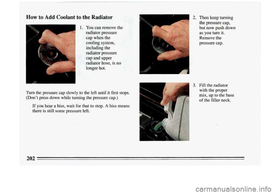 BUICK RIVIERA 1993  Owners Manual How to Ad,d Coolant to the Radiator 
You can  remove  the 
radiator  pressure 
cap  when  the 
cooling  system, 
including  the 
radiator  pressure  cap 
and upper 
radiator  hose,  is  no 
longer  ho