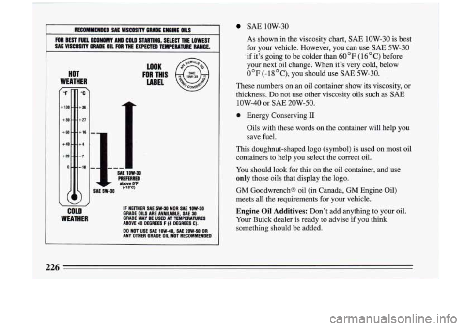 BUICK RIVIERA 1993 Owners Manual RECOMMENDED SAE VISCOSITY BRADE ENGINE: OILS
FOR BEST FUEL ECONOMY AND COW STARTlW6, SELECT THE LOWEST
SAE VISCOSITY GRADE OIL FOR THE EXPECTED TEMPERATURE RANGE.
HOT
WEATHER r
"F
-10 BUICK RIVIERA 1993 Owners Manual RECOMMENDED SAE VISCOSITY BRADE ENGINE: OILS
FOR BEST FUEL ECONOMY AND COW STARTlW6, SELECT THE LOWEST
SAE VISCOSITY GRADE OIL FOR THE EXPECTED TEMPERATURE RANGE.
HOT
WEATHER r
"F
-10