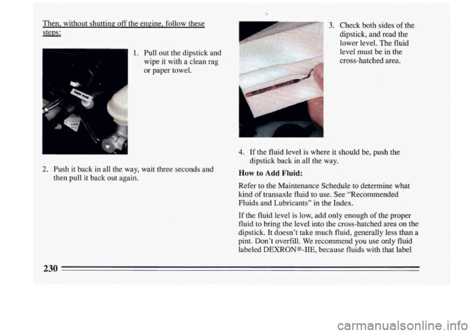 BUICK RIVIERA 1993 Owners Manual Then, without shutting off the engine, follow these
stem:
1. Pull out the dipstick and
wipe it with a clean rag
or paper towel.
2. Push it ‘back in aa the way, wait three BUICK RIVIERA 1993 Owners Manual Then, without shutting off the engine, follow these
stem:
1. Pull out the dipstick and
wipe it with a clean rag
or paper towel.
2. Push it ‘back in aa the way, wait three