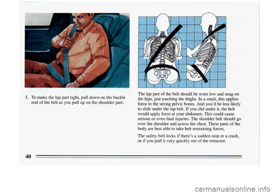 BUICK RIVIERA 1993 Service Manual n n 
.. 
The  lap  part of the  belt  should  be worn low  and  snug  on 
3. To  make  the lap  part  tight,  pull  down  on  the  buckle  the  hips,  just  touchi\
ng  the  thighs. In a  crash,  thi