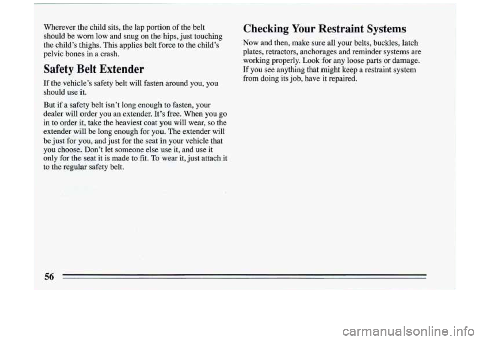 BUICK RIVIERA 1993 Workshop Manual Wherever the child sits, the lap portion of the belt
should be worn low and snug on the hips, just touching
the child’s thighs. This applies belt force to the child’s
pelv BUICK RIVIERA 1993 Workshop Manual Wherever the child sits, the lap portion of the belt
should be worn low and snug on the hips, just touching
the child’s thighs. This applies belt force to the child’s
pelv