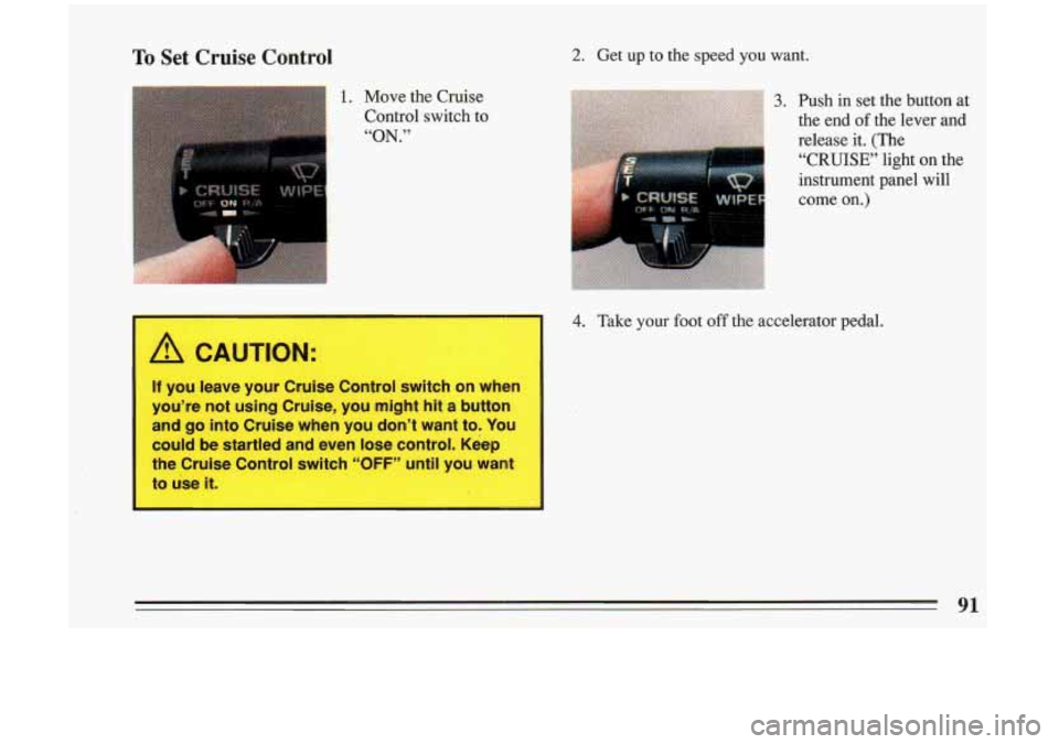 BUICK RIVIERA 1993 Owners Manual To Set Cruise Control
1. Move the Cruise
Control switch to
“ON.”
I A CAUTION:
2. Get up to the speed you want.
3. Push in set the button at
the end of the lever and
release BUICK RIVIERA 1993 Owners Manual To Set Cruise Control
1. Move the Cruise
Control switch to
“ON.”
I A CAUTION:
2. Get up to the speed you want.
3. Push in set the button at
the end of the lever and
release