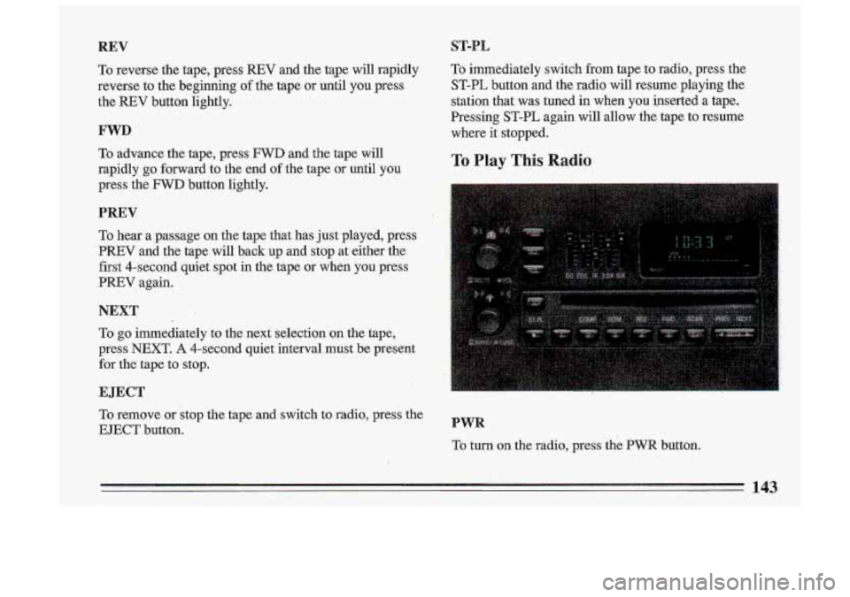 BUICK ROADMASTER 1993  Owners Manual REV 
To reverse  the  tape,  press REV and  the  tape  will  rapidly 
reverse  to  the  beginning 
of the  tape  or  until  you  press 
the 
REV button  lightly. 
FWD 
To advance  the  tape,  press FW