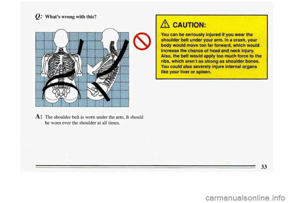 BUICK ROADMASTER 1993 Owners Guide &: What-’s .wrong with this? 
A: The  shoulder  belt is worn under the arm. It should 
be worn over the  shoulder at all times. 
A CAUTION: 
You  can be seriously  injured  if you  wear  the 
should