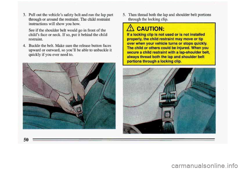 BUICK ROADMASTER 1993  Owners Manual I 
3. Pull out the vehicle’s  safety belt-and run the lap part 
through or around  the  restraint. The child restraint 
instructions 
will show  you how. 
See  if the  shoulder  belt  would go in  f