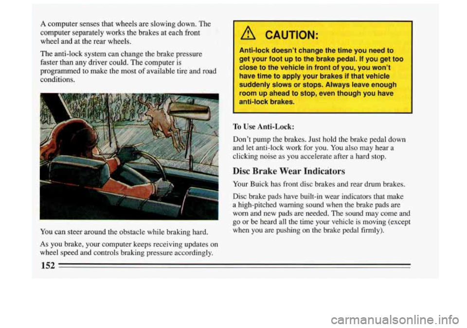BUICK SKYLARK 1993 Owners Manual A computer senses that wheels are slowing down. The
computer separately works the brakes at each fmnt
wheel and at the rear wheels.
The anti-lock system can change the brake pr BUICK SKYLARK 1993 Owners Manual A computer senses that wheels are slowing down. The
computer separately works the brakes at each fmnt
wheel and at the rear wheels.
The anti-lock system can change the brake pr