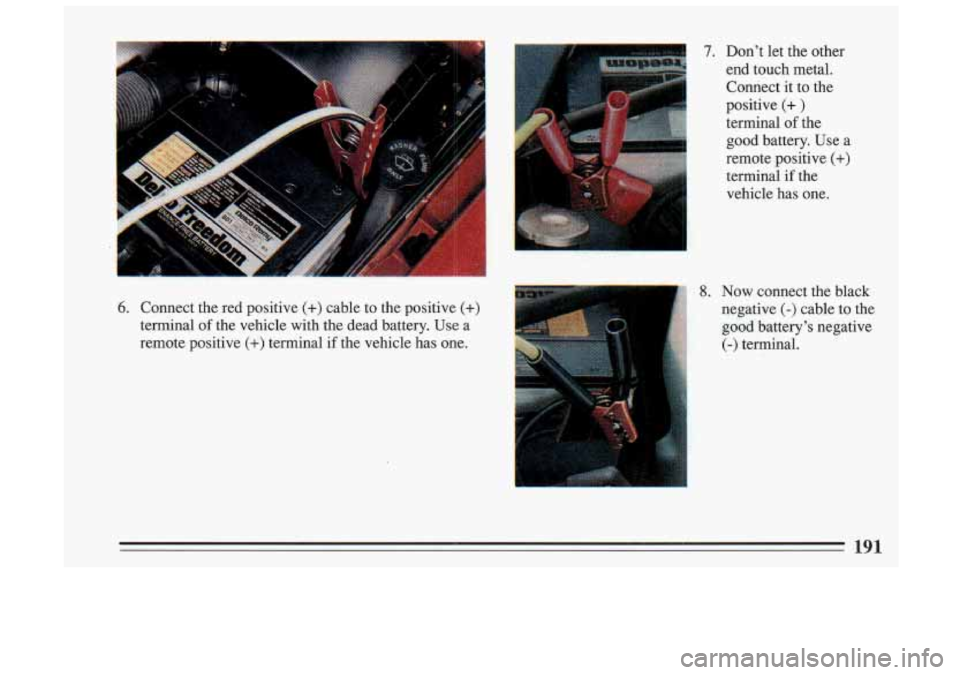 BUICK SKYLARK 1993 Owners Manual 7. Don’t let the other
end touch metal. Connect it to the
positive
(+ )
terminal of the
good battery. Use a
remote positive
(+)
terminal if the
vehicle has one.
6. Connect BUICK SKYLARK 1993 Owners Manual 7. Don’t let the other
end touch metal. Connect it to the
positive
(+ )
terminal of the
good battery. Use a
remote positive
(+)
terminal if the
vehicle has one.
6. Connect