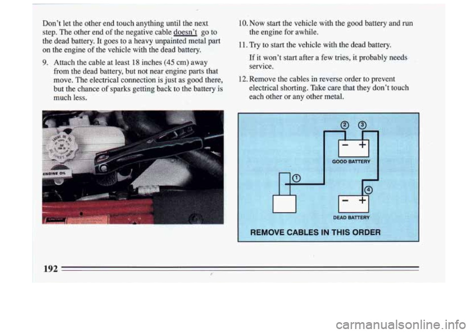 BUICK SKYLARK 1993 Owners Manual Dont let the other end touch anything until the next
step. The other end of the negative cable doesnt go to
the dead battery. It goes to a heavy unpainted metal part
on th BUICK SKYLARK 1993 Owners Manual Dont let the other end touch anything until the next
step. The other end of the negative cable doesnt go to
the dead battery. It goes to a heavy unpainted metal part
on th