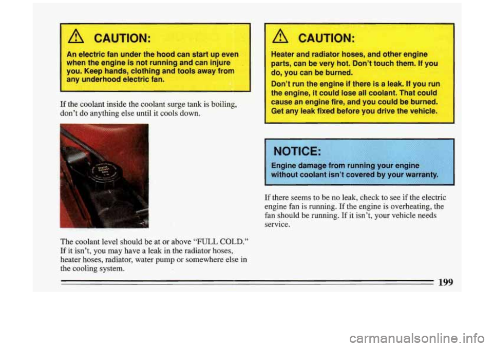 BUICK SKYLARK 1993  Owners Manual A CAUTION: 
I 
An  electric fan under the  hood can start  up  even 
when  the engine  is not  running  and can injure 
you.  Keep  hands,  clothing and tools  away  from 
any  underhood  electric fan