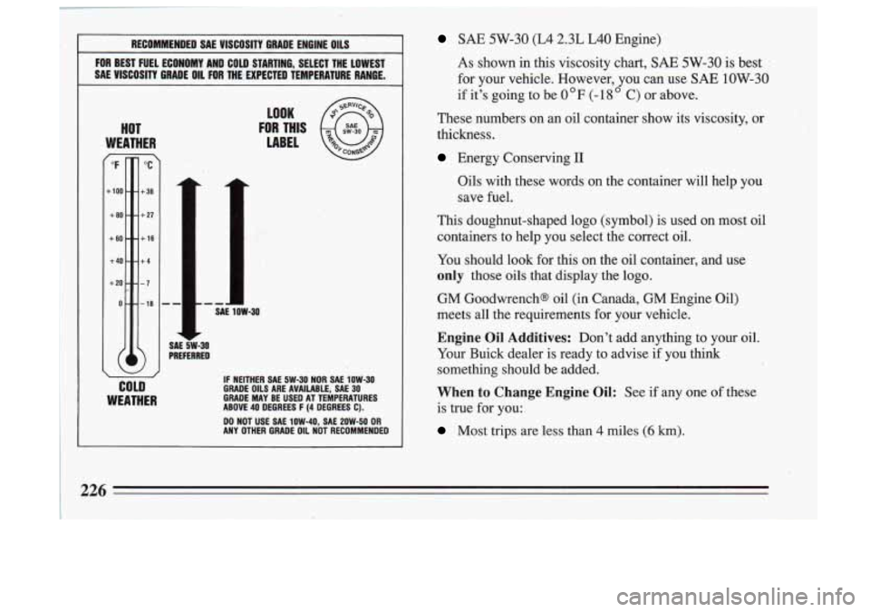 BUICK SKYLARK 1993 Owners Manual RECOMMENDED SAE VlSCOSlTY GRADE ENGINE OILS
FOR BEST FUEL ECONOMY AND COLD STARTING, SELECT THE LOWEST
SAE VISCOSITY GRADE
OIL FOR THE EXPECTED TEMPERATURE RANGE.
HOT
WEATHER
COLD
BUICK SKYLARK 1993 Owners Manual RECOMMENDED SAE VlSCOSlTY GRADE ENGINE OILS
FOR BEST FUEL ECONOMY AND COLD STARTING, SELECT THE LOWEST
SAE VISCOSITY GRADE
OIL FOR THE EXPECTED TEMPERATURE RANGE.
HOT
WEATHER
COLD
