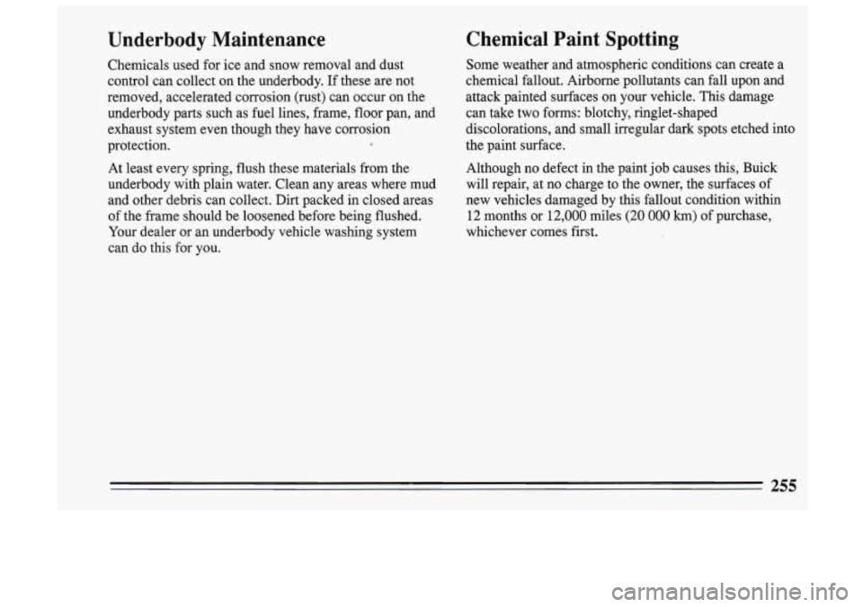 BUICK SKYLARK 1993 Owners Manual Underbody Maintenance
Chemicals used for ice and snow removal and dust
control can collect on the underbody. If these are not
removed, accelerated corrosion (rust) can occur on BUICK SKYLARK 1993 Owners Manual Underbody Maintenance
Chemicals used for ice and snow removal and dust
control can collect on the underbody. If these are not
removed, accelerated corrosion (rust) can occur on
