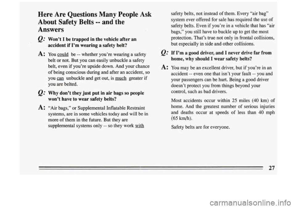 BUICK SKYLARK 1993 Owners Manual Here Are Questions Many People Ask
About Safety Belts
-- and the
Answers
Won’t I be trapped in the vehicle after .an
accident if I’m wearing a safety belt?
A: You could be - BUICK SKYLARK 1993 Owners Manual Here Are Questions Many People Ask
About Safety Belts
-- and the
Answers
Won’t I be trapped in the vehicle after .an
accident if I’m wearing a safety belt?
A: You could be -
