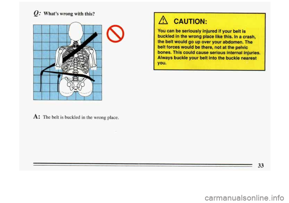 BUICK SKYLARK 1993 Owners Guide @ What’s wrong with  this? 
n 
A: The belt is buckled in the wrong place. 
1 /i CAUTION: 
L 
~ You  can be seriously  injured  if  your belt is 
buckled  in the  wrong  place like this. 
In a crash,