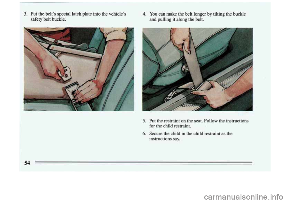 BUICK SKYLARK 1993 Workshop Manual 4. You can make  the  belt  longer  by  tilting  the  buckle 
and  pulling  it along  the  belt. 
5. 
6. 
Put  the restraint  on  the  seat.  Follow  the  instructions 
for  the  child  restraint. 
Se