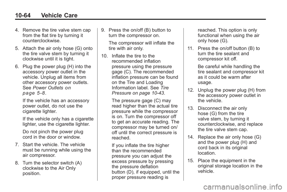 GMC ACADIA 2010 Owners Manual 10-64 Vehicle Care
4. Remove the tire valve stem capfrom the flat tire by turning it
counterclockwise.
5. Attach the air only hose (G) onto the tire valve stem by turning it
clockwise until it is tigh GMC ACADIA 2010 Owners Manual 10-64 Vehicle Care
4. Remove the tire valve stem capfrom the flat tire by turning it
counterclockwise.
5. Attach the air only hose (G) onto the tire valve stem by turning it
clockwise until it is tigh