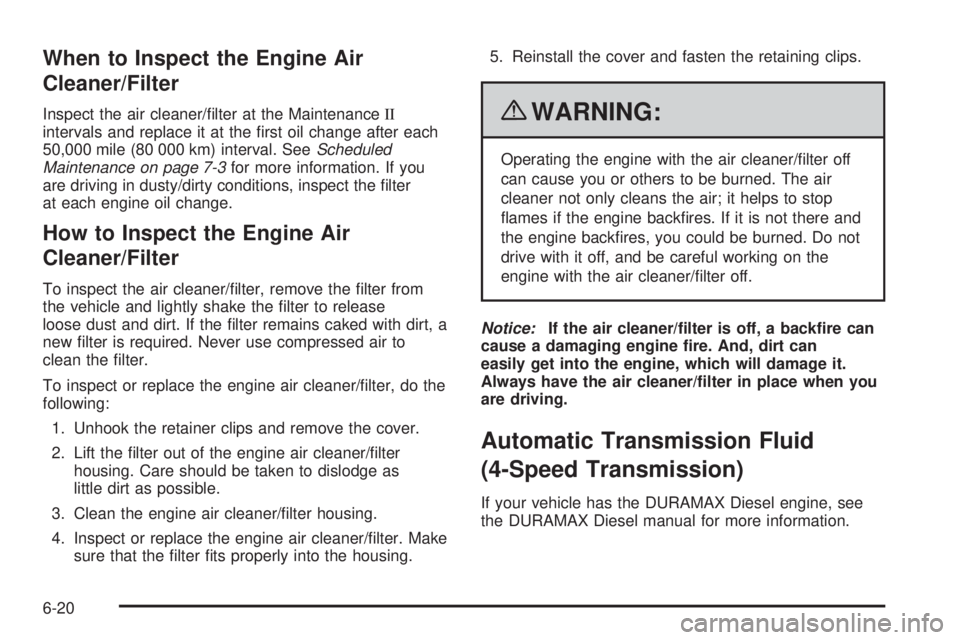 GMC SAVANA 2010 Owners Manual When to Inspect the Engine Air
Cleaner/Filter
Inspect the air cleaner/filter at the MaintenanceII
intervals and replace it at the first oil change after each
50,000 mile (80 000 km) interval. SeeSch GMC SAVANA 2010 Owners Manual When to Inspect the Engine Air
Cleaner/Filter
Inspect the air cleaner/filter at the MaintenanceII
intervals and replace it at the first oil change after each
50,000 mile (80 000 km) interval. SeeSch