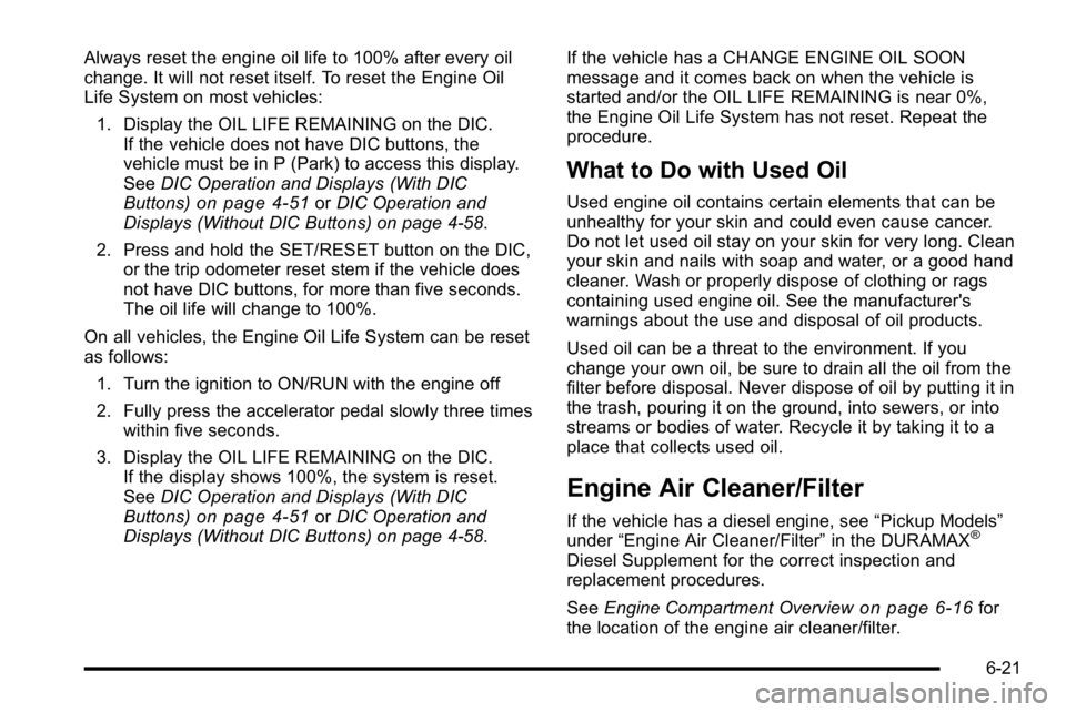 GMC SIERRA 2010 Owners Manual Always reset the engine oil life to 100% after every oil
change. It will not reset itself. To reset the Engine Oil
Life System on most vehicles:1. Display the OIL LIFE REMAINING on the DIC. If the veh GMC SIERRA 2010 Owners Manual Always reset the engine oil life to 100% after every oil
change. It will not reset itself. To reset the Engine Oil
Life System on most vehicles:1. Display the OIL LIFE REMAINING on the DIC. If the veh