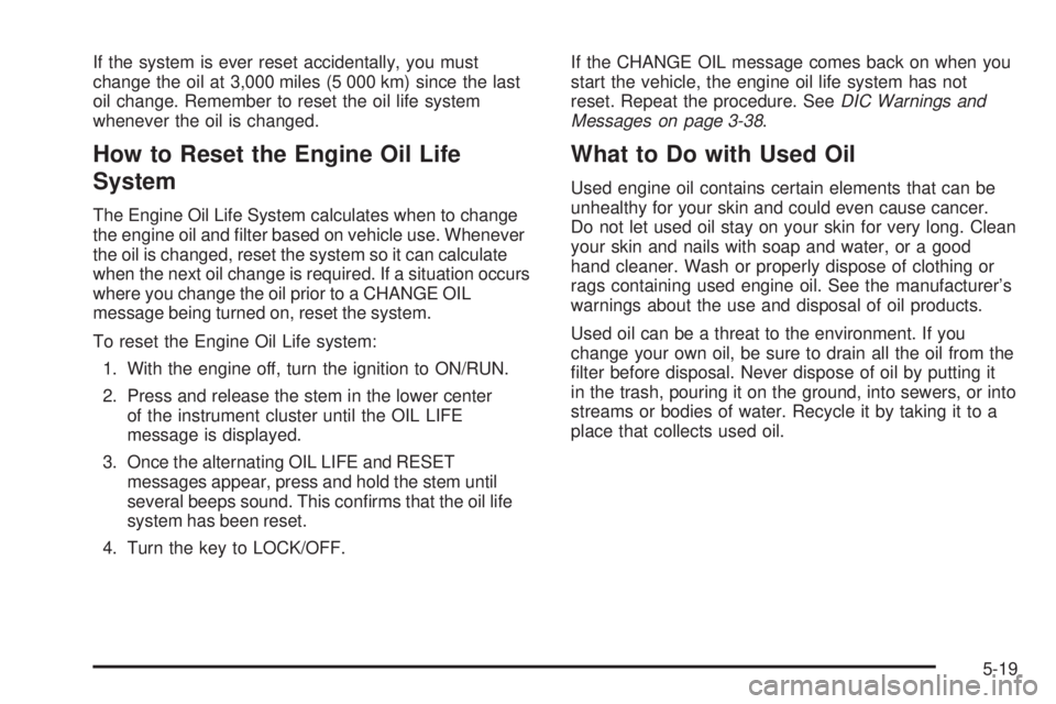 GMC CANYON 2009 Owners Manual If the system is ever reset accidentally, you must
change the oil at 3,000 miles (5 000 km) since the last
oil change. Remember to reset the oil life system
whenever the oil is changed.
How to Reset t GMC CANYON 2009 Owners Manual If the system is ever reset accidentally, you must
change the oil at 3,000 miles (5 000 km) since the last
oil change. Remember to reset the oil life system
whenever the oil is changed.
How to Reset t