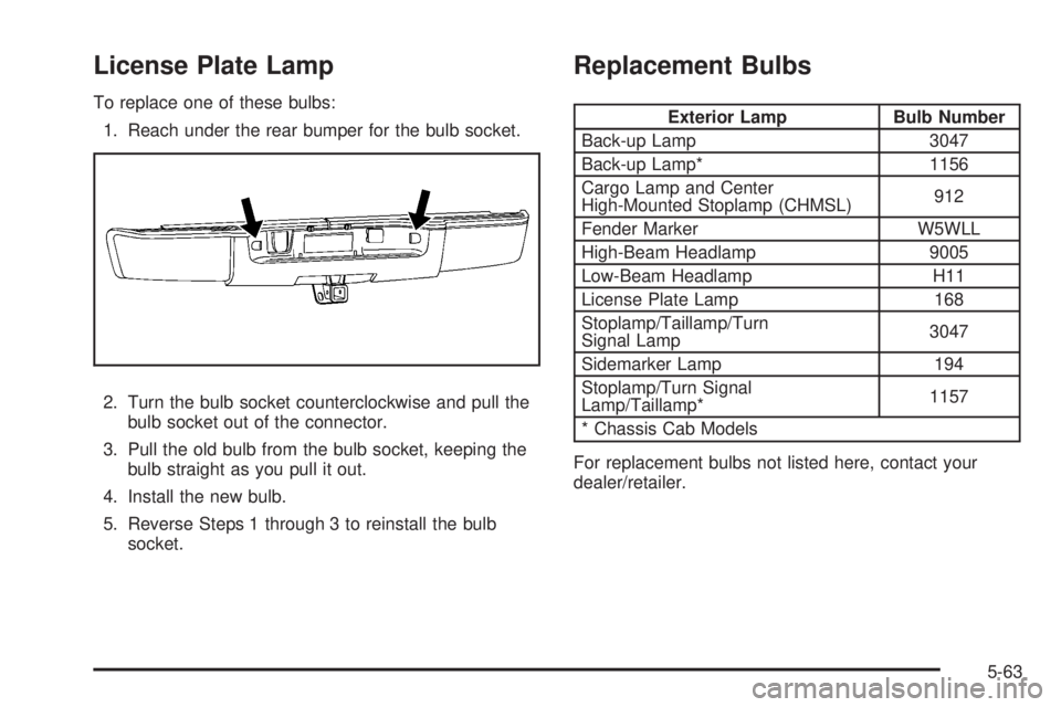 GMC SIERRA 2009 Owners Manual License Plate Lamp
To replace one of these bulbs:
1. Reach under the rear bumper for the bulb socket.
2. Turn the bulb socket counterclockwise and pull the
bulb socket out of the connector.
3. Pull th GMC SIERRA 2009 Owners Manual License Plate Lamp
To replace one of these bulbs:
1. Reach under the rear bumper for the bulb socket.
2. Turn the bulb socket counterclockwise and pull the
bulb socket out of the connector.
3. Pull th