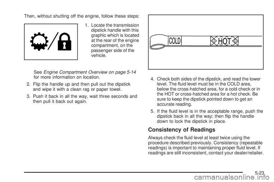 GMC YUKON 2009  Owners Manual Then, without shutting off the engine, follow these steps:
1. Locate the transmission
dipstick handle with this
graphic which is located
at the rear of the engine
compartment, on the
passenger side of