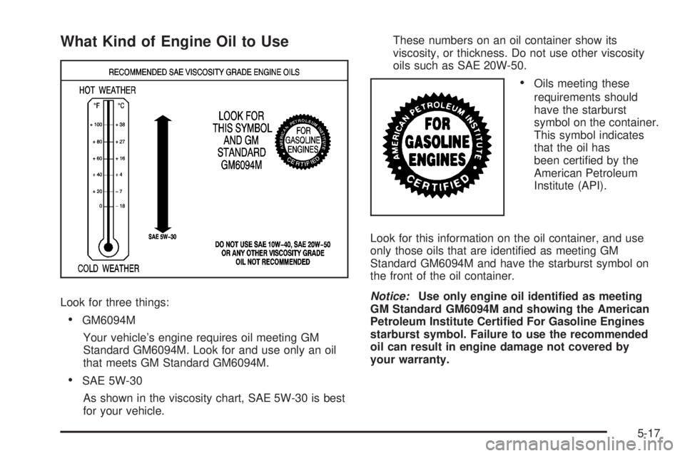 GMC ACADIA 2008 Owners Manual What Kind of Engine Oil to Use
Look for three things:
GM6094M
Your vehicle’s engine requires oil meeting GM
Standard GM6094M. Look for and use only an oil
that meets GM Standard GM6094M.
SAE 5W-30
A GMC ACADIA 2008 Owners Manual What Kind of Engine Oil to Use
Look for three things:
GM6094M
Your vehicle’s engine requires oil meeting GM
Standard GM6094M. Look for and use only an oil
that meets GM Standard GM6094M.
SAE 5W-30
A
