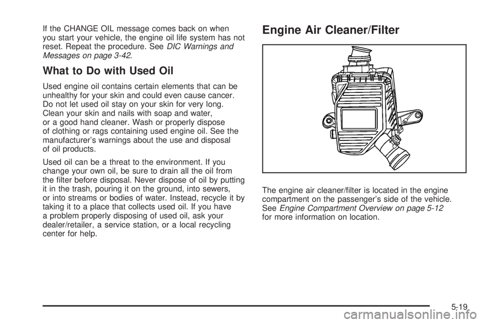 GMC CANYON 2008 Owners Manual If the CHANGE OIL message comes back on when
you start your vehicle, the engine oil life system has not
reset. Repeat the procedure. SeeDIC Warnings and
Messages on page 3-42.
What to Do with Used Oil GMC CANYON 2008 Owners Manual If the CHANGE OIL message comes back on when
you start your vehicle, the engine oil life system has not
reset. Repeat the procedure. SeeDIC Warnings and
Messages on page 3-42.
What to Do with Used Oil