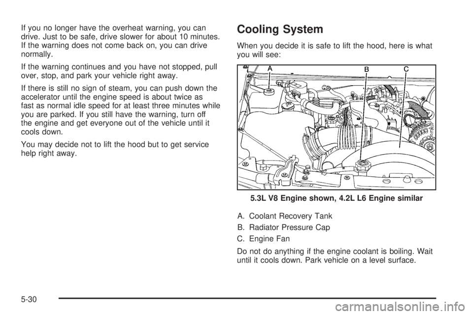 GMC ENVOY 2008 Owners Manual If you no longer have the overheat warning, you can
drive. Just to be safe, drive slower for about 10 minutes.
If the warning does not come back on, you can drive
normally.
If the warning continues an GMC ENVOY 2008 Owners Manual If you no longer have the overheat warning, you can
drive. Just to be safe, drive slower for about 10 minutes.
If the warning does not come back on, you can drive
normally.
If the warning continues an