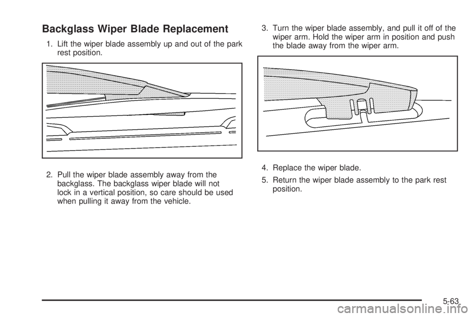 GMC YUKON 2008 Owners Manual Backglass Wiper Blade Replacement
1. Lift the wiper blade assembly up and out of the park
rest position.
2. Pull the wiper blade assembly away from the
backglass. The backglass wiper blade will not
lo GMC YUKON 2008 Owners Manual Backglass Wiper Blade Replacement
1. Lift the wiper blade assembly up and out of the park
rest position.
2. Pull the wiper blade assembly away from the
backglass. The backglass wiper blade will not
lo