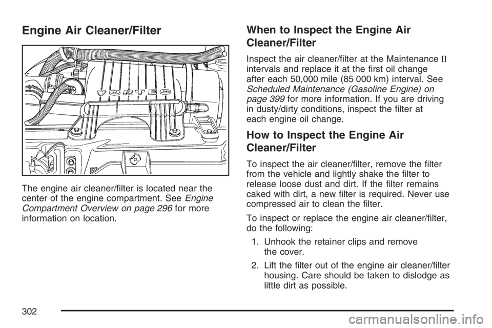 GMC SAVANA 2007 Owners Manual Engine Air Cleaner/Filter
The engine air cleaner/filter is located near the
center of the engine compartment. SeeEngine
Compartment Overview on page 296for more
information on location.
When to Inspe GMC SAVANA 2007 Owners Manual Engine Air Cleaner/Filter
The engine air cleaner/filter is located near the
center of the engine compartment. SeeEngine
Compartment Overview on page 296for more
information on location.
When to Inspe