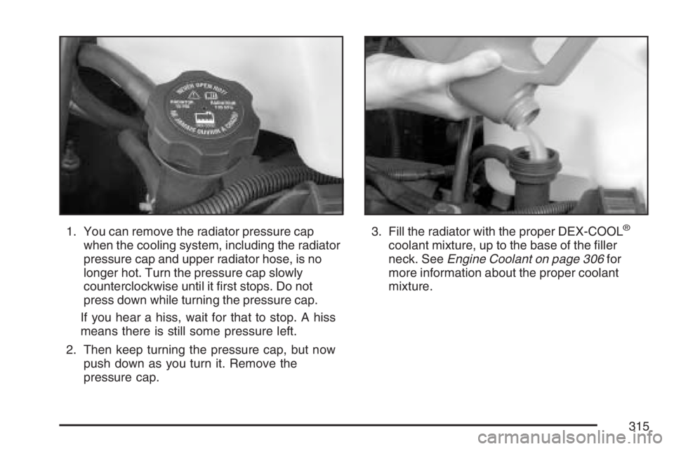 GMC SAVANA 2007 Owners Manual 1. You can remove the radiator pressure cap
when the cooling system, including the radiator
pressure cap and upper radiator hose, is no
longer hot. Turn the pressure cap slowly
counterclockwise until GMC SAVANA 2007 Owners Manual 1. You can remove the radiator pressure cap
when the cooling system, including the radiator
pressure cap and upper radiator hose, is no
longer hot. Turn the pressure cap slowly
counterclockwise until