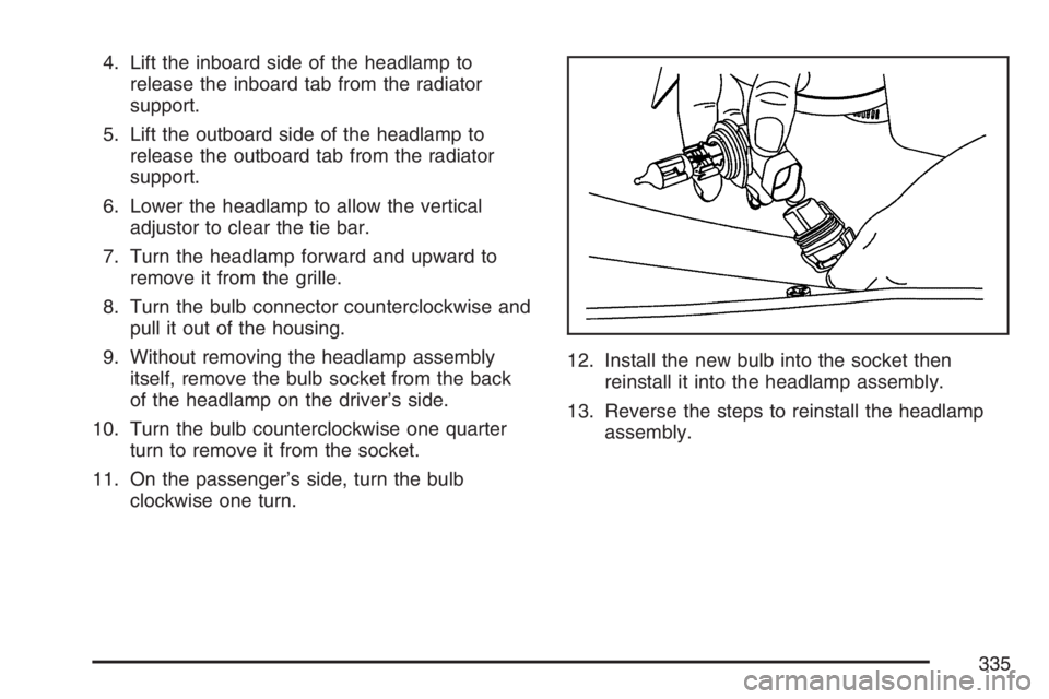 GMC SAVANA 2007 Owners Manual 4. Lift the inboard side of the headlamp to
release the inboard tab from the radiator
support.
5. Lift the outboard side of the headlamp to
release the outboard tab from the radiator
support.
6. Lower GMC SAVANA 2007 Owners Manual 4. Lift the inboard side of the headlamp to
release the inboard tab from the radiator
support.
5. Lift the outboard side of the headlamp to
release the outboard tab from the radiator
support.
6. Lower