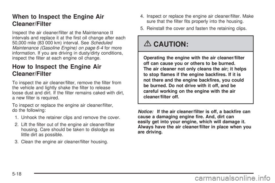 GMC SAVANA 2006 Owners Manual When to Inspect the Engine Air
Cleaner/Filter
Inspect the air cleaner/filter at the MaintenanceII
intervals and replace it at the first oil change after each
50,000 mile (83 000 km) interval. SeeSch GMC SAVANA 2006 Owners Manual When to Inspect the Engine Air
Cleaner/Filter
Inspect the air cleaner/filter at the MaintenanceII
intervals and replace it at the first oil change after each
50,000 mile (83 000 km) interval. SeeSch