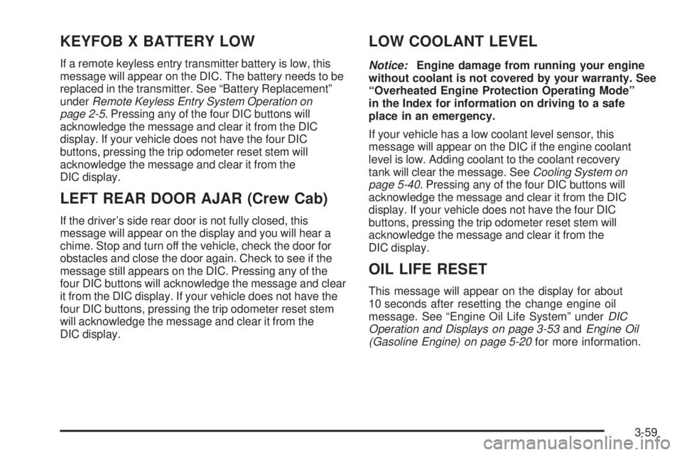 GMC SIERRA 2006 Owners Manual KEYFOB X BATTERY LOW
If a remote keyless entry transmitter battery is low, this
message will appear on the DIC. The battery needs to be
replaced in the transmitter. See “Battery Replacement”
under GMC SIERRA 2006 Owners Manual KEYFOB X BATTERY LOW
If a remote keyless entry transmitter battery is low, this
message will appear on the DIC. The battery needs to be
replaced in the transmitter. See “Battery Replacement”
under