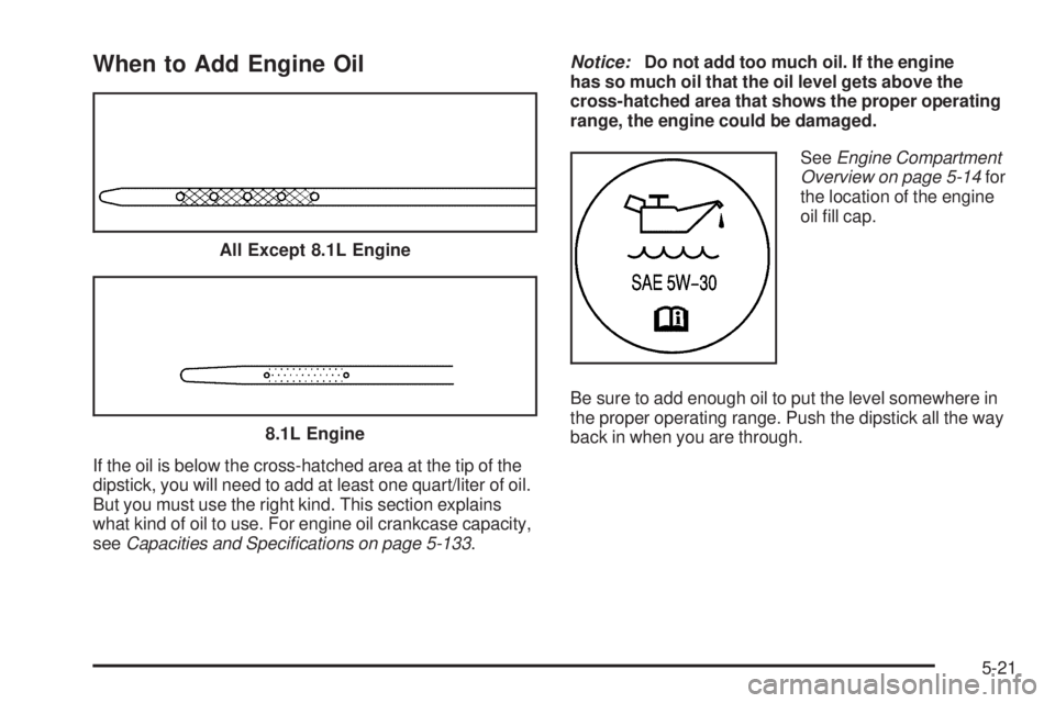 GMC SIERRA 2006 Owners Manual When to Add Engine Oil
If the oil is below the cross-hatched area at the tip of the
dipstick, you will need to add at least one quart/liter of oil.
But you must use the right kind. This section explai GMC SIERRA 2006 Owners Manual When to Add Engine Oil
If the oil is below the cross-hatched area at the tip of the
dipstick, you will need to add at least one quart/liter of oil.
But you must use the right kind. This section explai