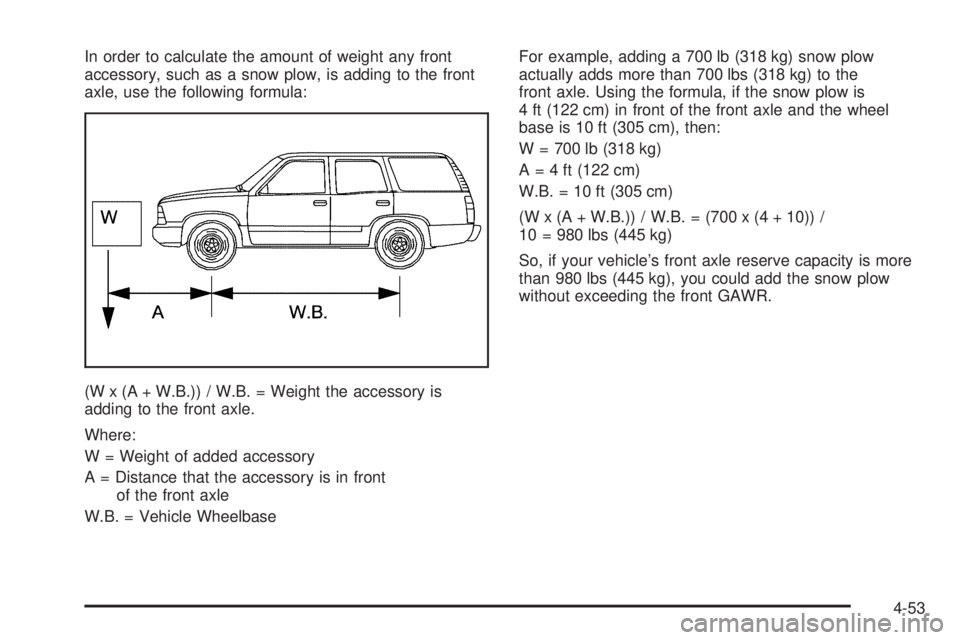 GMC YUKON 2006 Owners Manual In order to calculate the amount of weight any front
accessory, such as a snow plow, is adding to the front
axle, use the following formula:
(W x (A + W.B.)) / W.B. = Weight the accessory is
adding to GMC YUKON 2006 Owners Manual In order to calculate the amount of weight any front
accessory, such as a snow plow, is adding to the front
axle, use the following formula:
(W x (A + W.B.)) / W.B. = Weight the accessory is
adding to