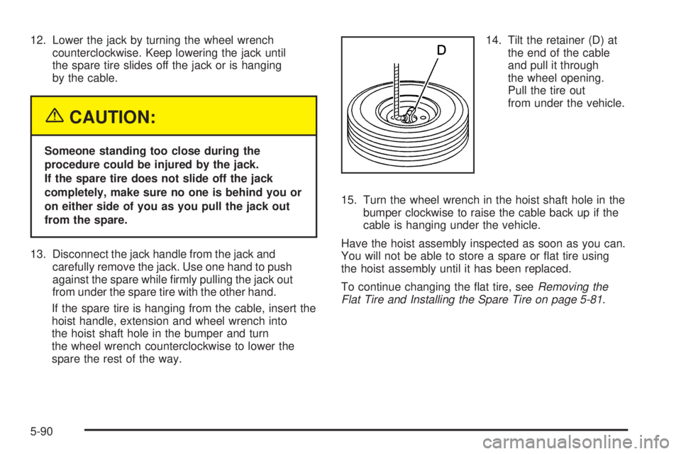 GMC YUKON 2005  Owners Manual 12. Lower the jack by turning the wheel wrench
counterclockwise. Keep lowering the jack until
the spare tire slides off the jack or is hanging
by the cable.
{CAUTION:
Someone standing too close during