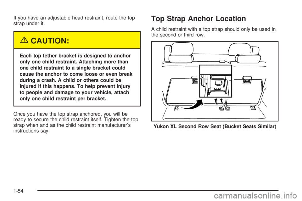 GMC YUKON 2005 Workshop Manual If you have an adjustable head restraint, route the top
strap under it.
{CAUTION:
Each top tether bracket is designed to anchor
only one child restraint. Attaching more than
one child restraint to a s