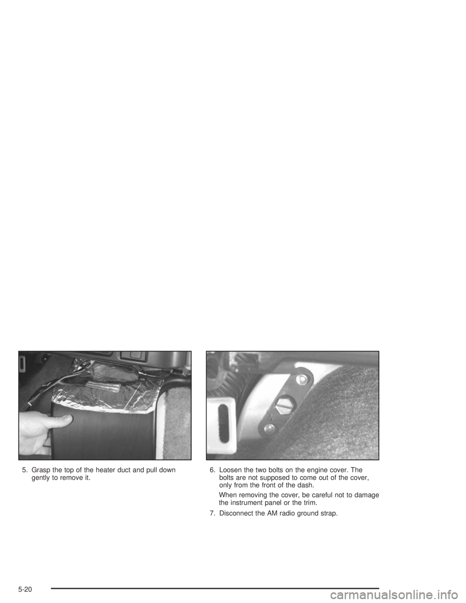 GMC SAFARI 2004  Owners Manual 5. Grasp the top of the heater duct and pull down
gently to remove it.6. Loosen the two bolts on the engine cover. The
bolts are not supposed to come out of the cover,
only from the front of the dash.