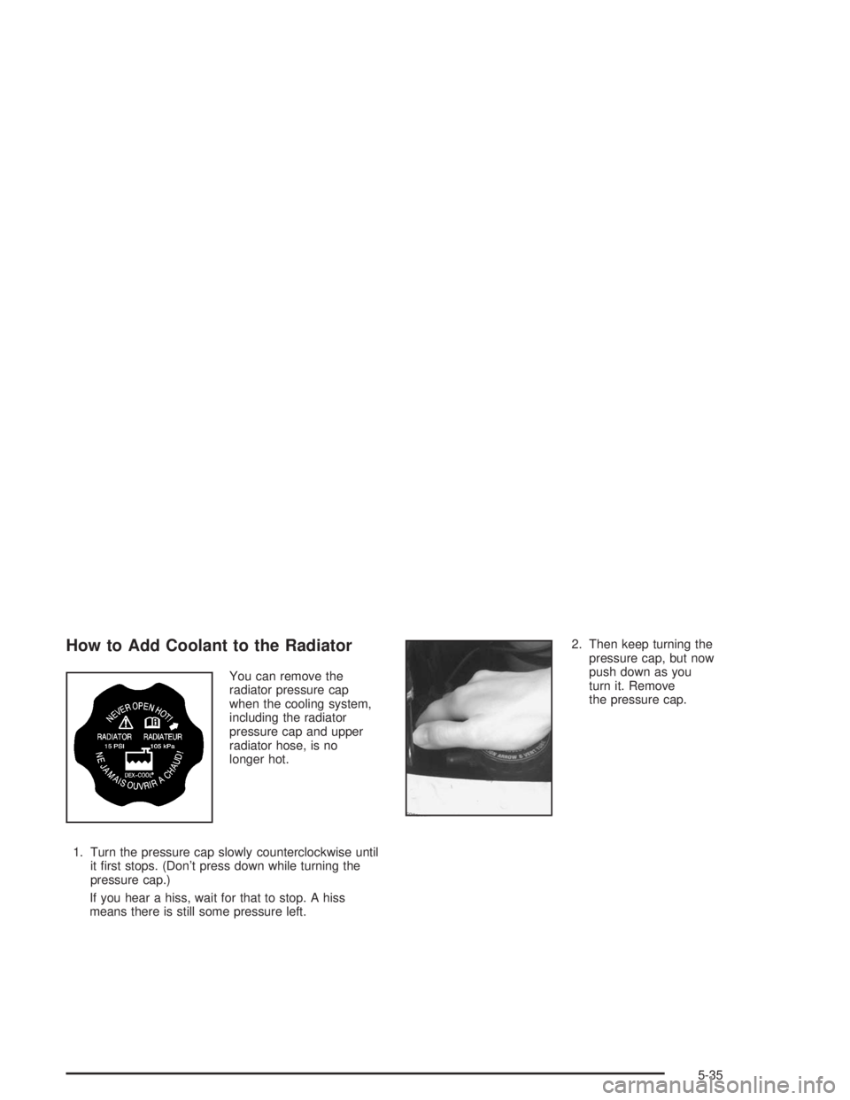 GMC SAFARI 2004  Owners Manual How to Add Coolant to the Radiator
You can remove the
radiator pressure cap
when the cooling system,
including the radiator
pressure cap and upper
radiator hose, is no
longer hot.
1. Turn the pressure