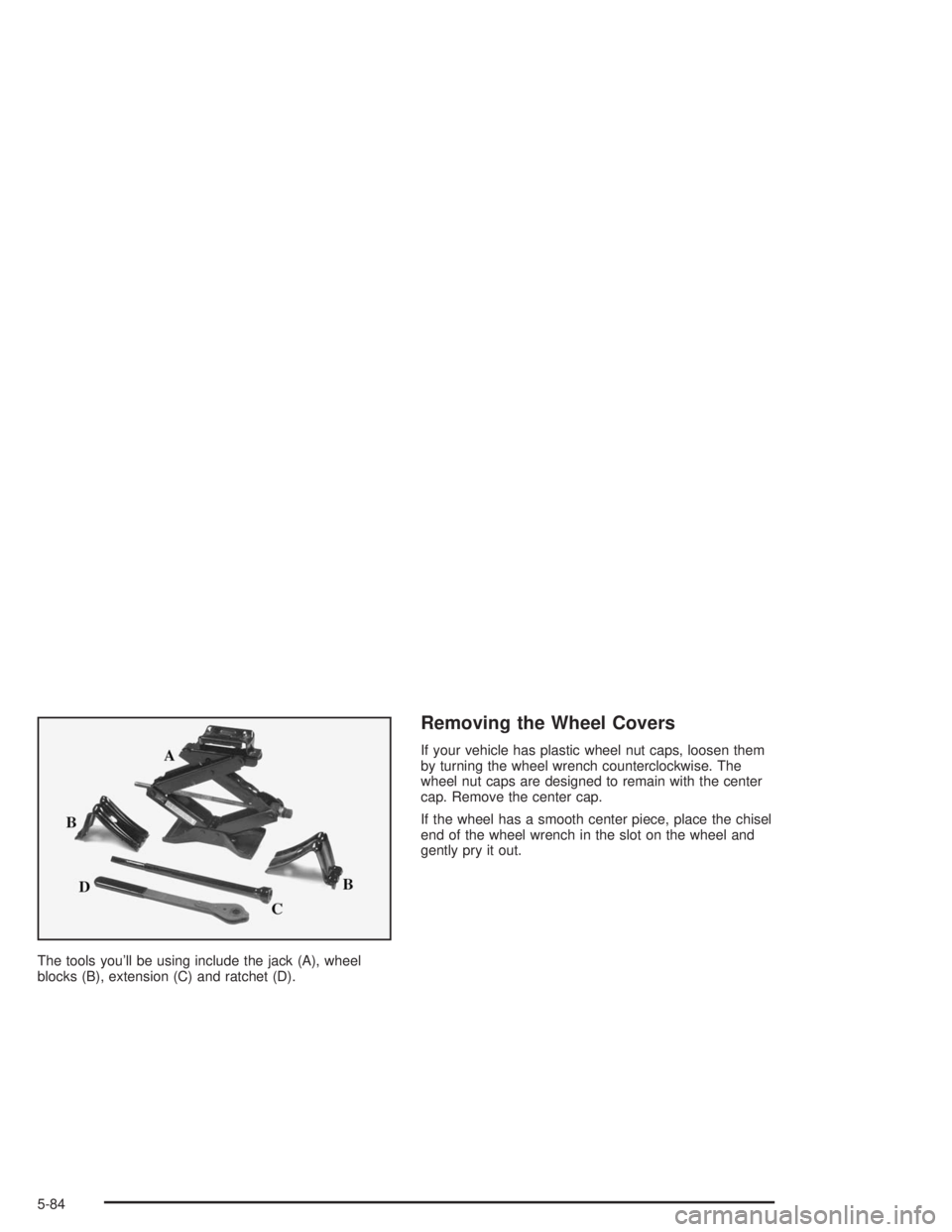 GMC SAFARI 2004  Owners Manual The tools you’ll be using include the jack (A), wheel
blocks (B), extension (C) and ratchet (D).
Removing the Wheel Covers
If your vehicle has plastic wheel nut caps, loosen them
by turning the whee