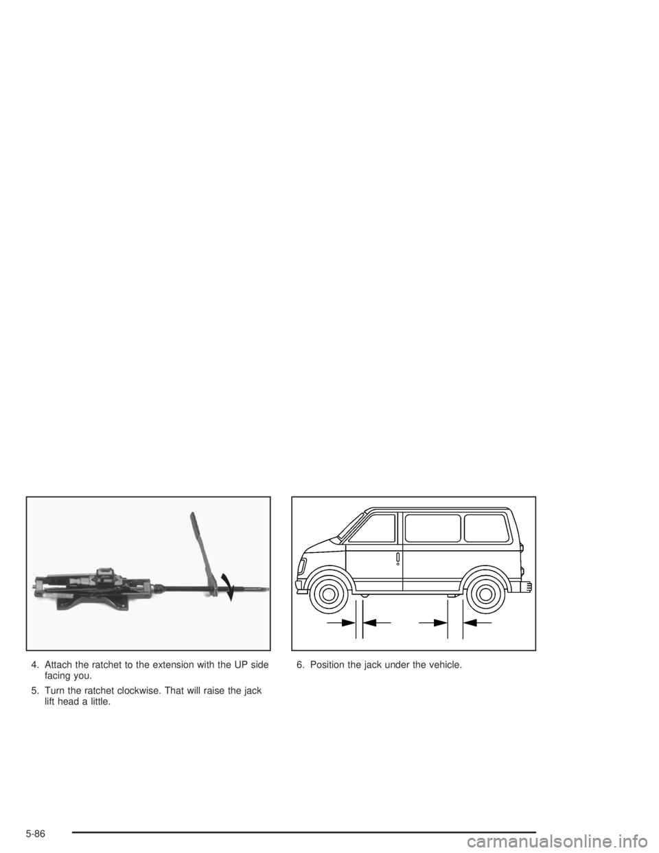 GMC SAFARI 2004  Owners Manual 4. Attach the ratchet to the extension with the UP side
facing you.
5. Turn the ratchet clockwise. That will raise the jack
lift head a little.6. Position the jack under the vehicle.
5-86 