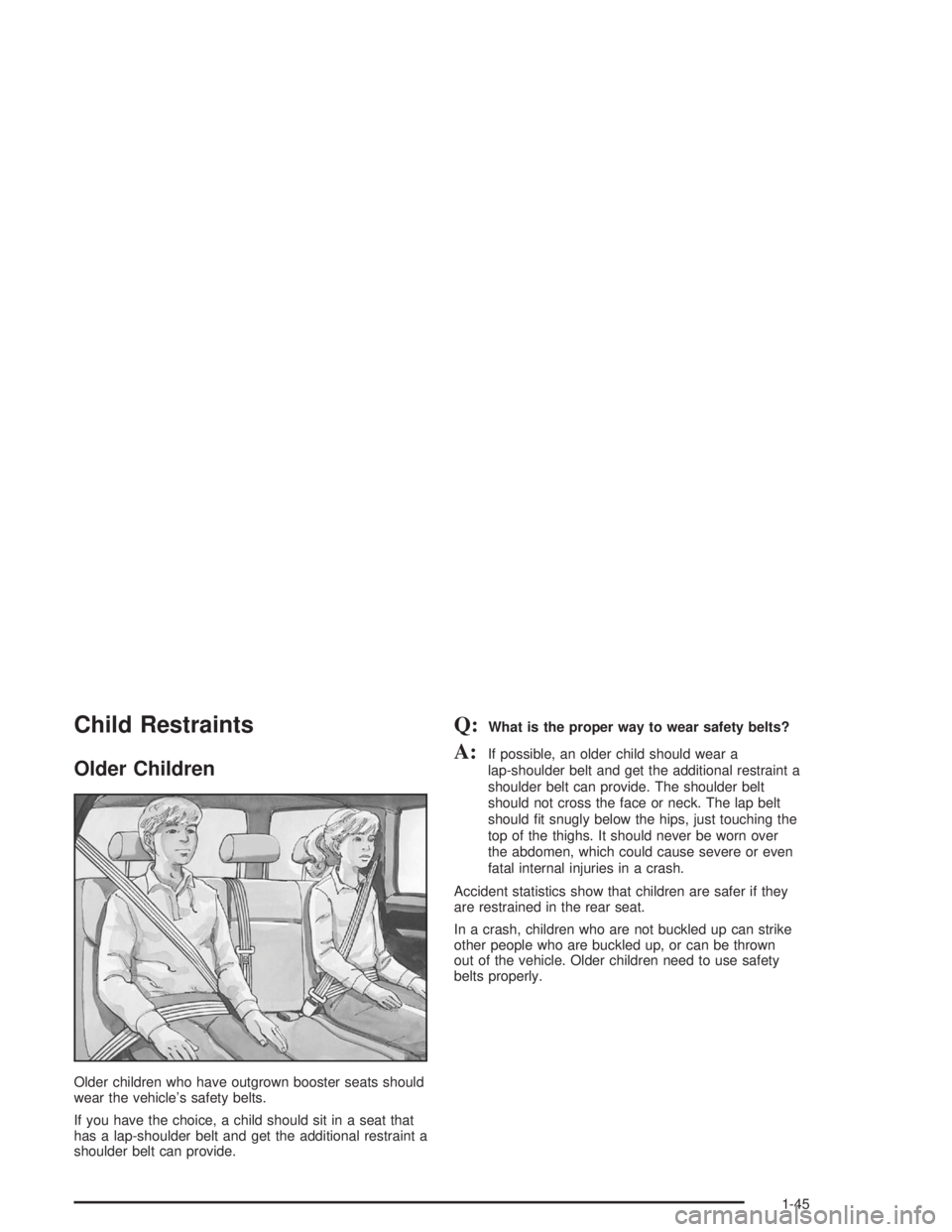 GMC YUKON 2004 Owners Manual Child Restraints
Older Children
Older children who have outgrown booster seats should
wear the vehicle’s safety belts.
If you have the choice, a child should sit in a seat that
has a lap-shoulder be GMC YUKON 2004 Owners Manual Child Restraints
Older Children
Older children who have outgrown booster seats should
wear the vehicle’s safety belts.
If you have the choice, a child should sit in a seat that
has a lap-shoulder be