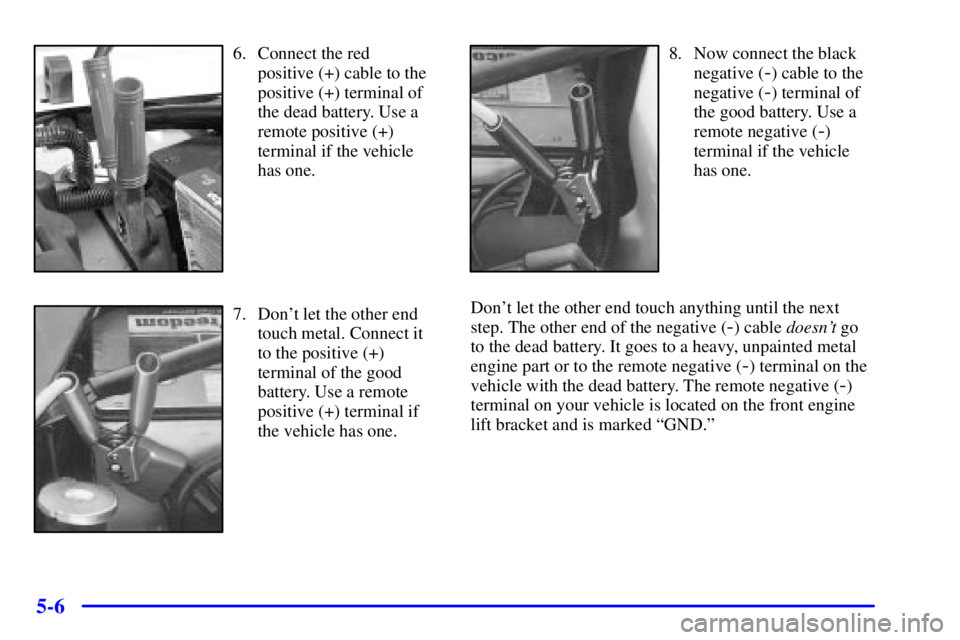 GMC ENVOY 2002 Repair Manual 5-6
6. Connect the red
positive (+) cable to the
positive (+) terminal of
the dead battery. Use a
remote positive (+)
terminal if the vehicle
has one.
7. Dont let the other end
touch metal. Connect i GMC ENVOY 2002 Repair Manual 5-6
6. Connect the red
positive (+) cable to the
positive (+) terminal of
the dead battery. Use a
remote positive (+)
terminal if the vehicle
has one.
7. Dont let the other end
touch metal. Connect i