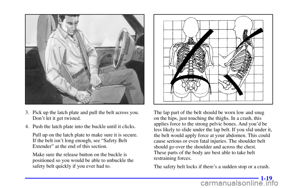 GMC SAFARI 2002 Owners Manual 1-19
3. Pick up the latch plate and pull the belt across you.
Dont let it get twisted.
4. Push the latch plate into the buckle until it clicks.
Pull up on the latch plate to make sure it is secure.
GMC SAFARI 2002 Owners Manual 1-19
3. Pick up the latch plate and pull the belt across you.
Dont let it get twisted.
4. Push the latch plate into the buckle until it clicks.
Pull up on the latch plate to make sure it is secure.